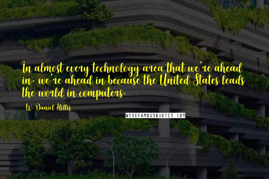 W. Daniel Hillis Quotes: In almost every technology area that we're ahead in, we're ahead in because the United States leads the world in computers.