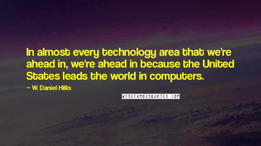 W. Daniel Hillis Quotes: In almost every technology area that we're ahead in, we're ahead in because the United States leads the world in computers.