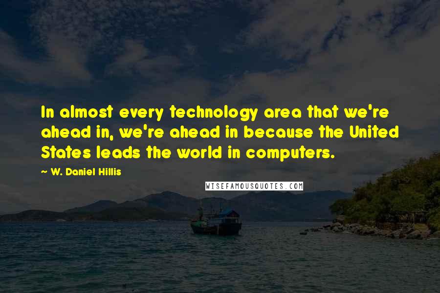 W. Daniel Hillis Quotes: In almost every technology area that we're ahead in, we're ahead in because the United States leads the world in computers.