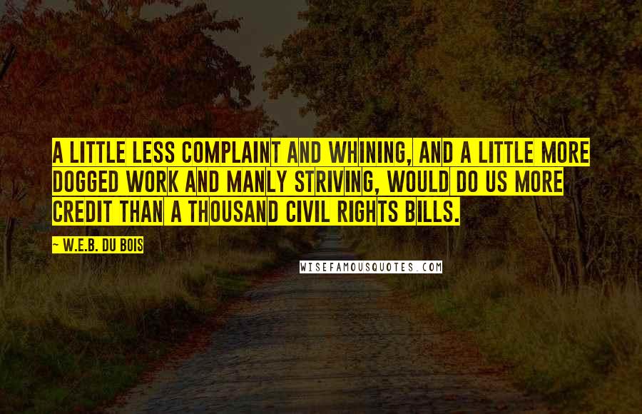 W.E.B. Du Bois Quotes: A little less complaint and whining, and a little more dogged work and manly striving, would do us more credit than a thousand civil rights bills.