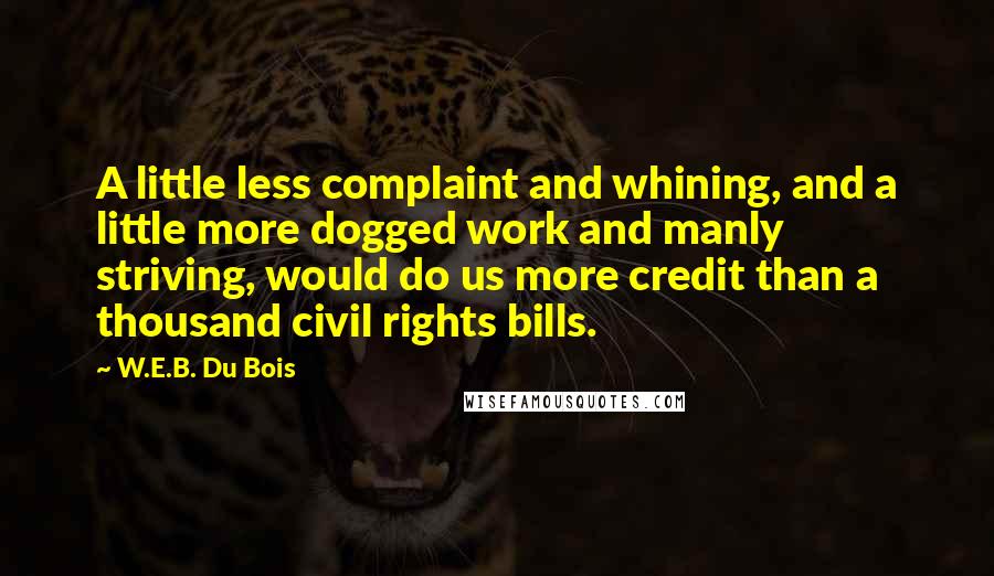 W.E.B. Du Bois Quotes: A little less complaint and whining, and a little more dogged work and manly striving, would do us more credit than a thousand civil rights bills.