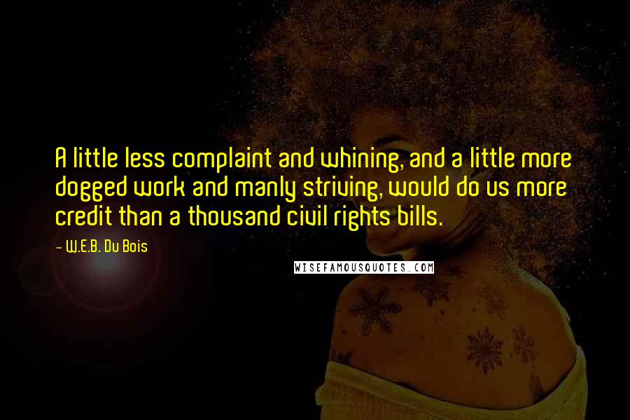 W.E.B. Du Bois Quotes: A little less complaint and whining, and a little more dogged work and manly striving, would do us more credit than a thousand civil rights bills.