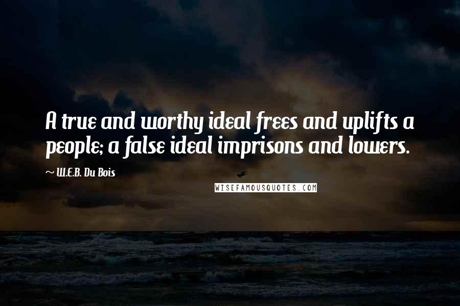 W.E.B. Du Bois Quotes: A true and worthy ideal frees and uplifts a people; a false ideal imprisons and lowers.