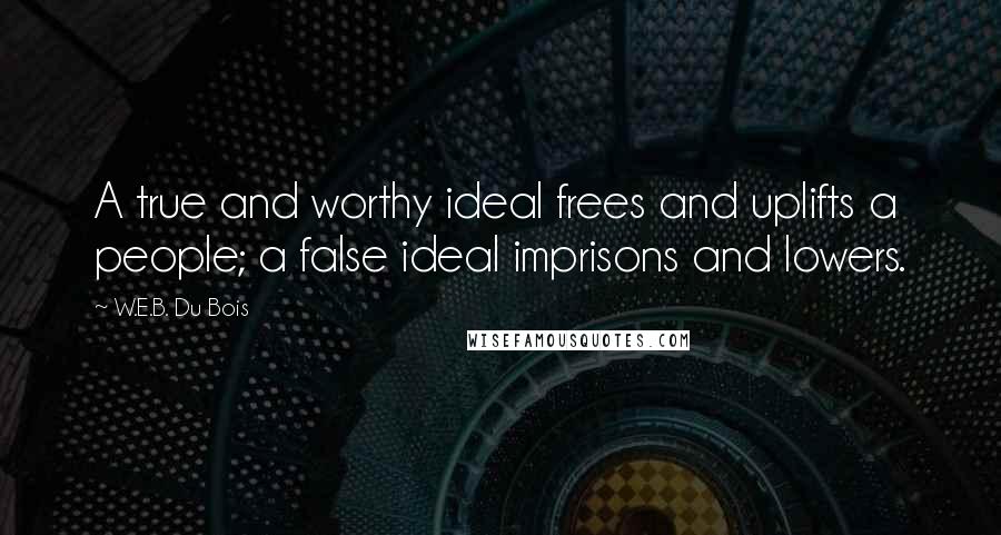 W.E.B. Du Bois Quotes: A true and worthy ideal frees and uplifts a people; a false ideal imprisons and lowers.