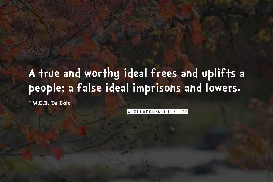 W.E.B. Du Bois Quotes: A true and worthy ideal frees and uplifts a people; a false ideal imprisons and lowers.