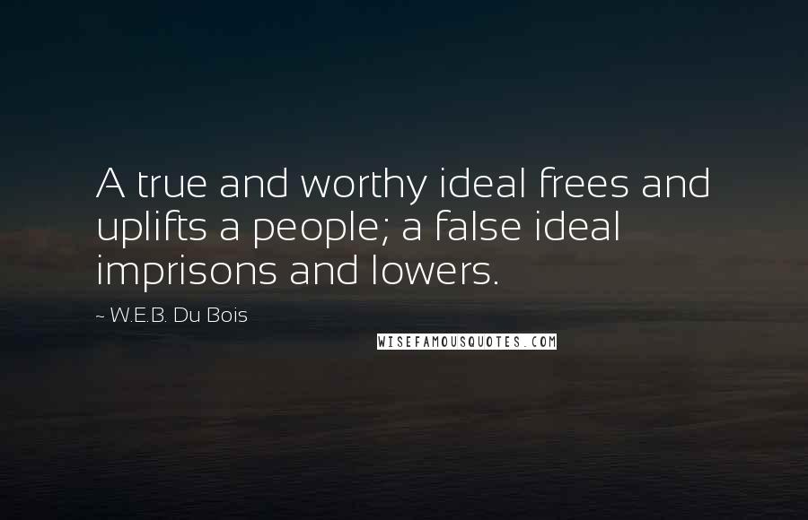 W.E.B. Du Bois Quotes: A true and worthy ideal frees and uplifts a people; a false ideal imprisons and lowers.