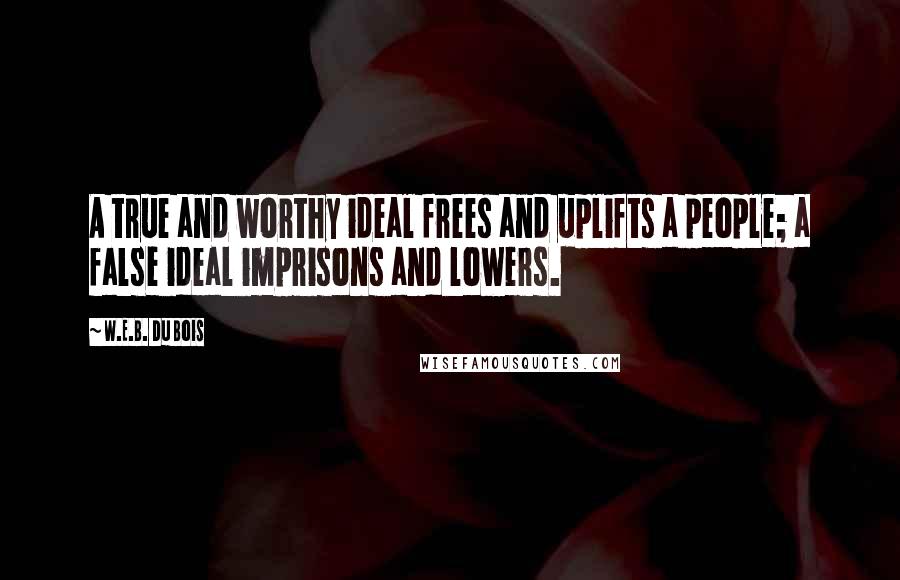 W.E.B. Du Bois Quotes: A true and worthy ideal frees and uplifts a people; a false ideal imprisons and lowers.