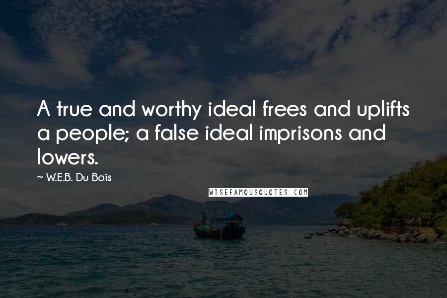 W.E.B. Du Bois Quotes: A true and worthy ideal frees and uplifts a people; a false ideal imprisons and lowers.