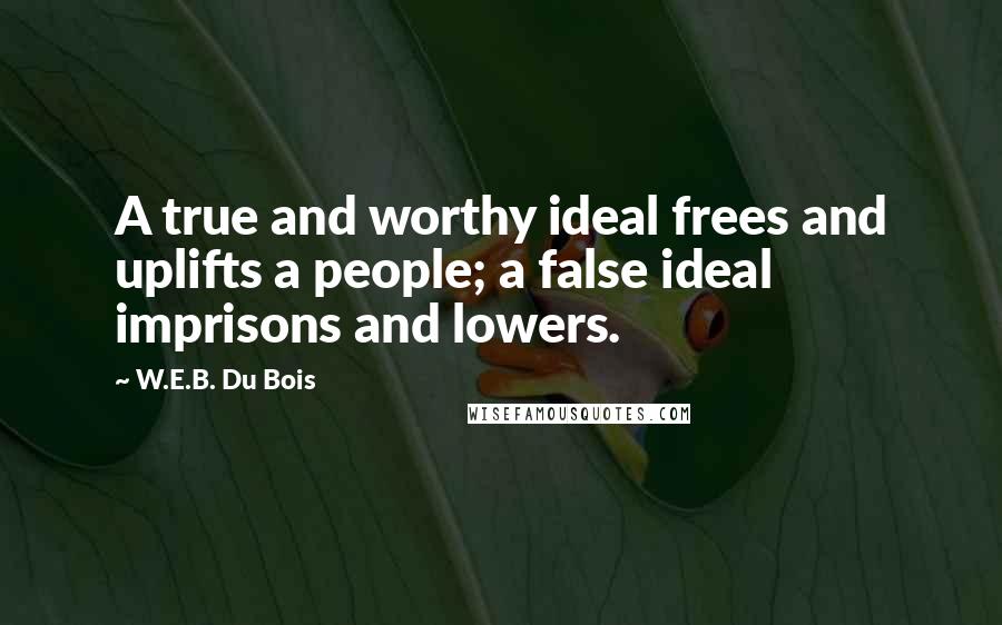 W.E.B. Du Bois Quotes: A true and worthy ideal frees and uplifts a people; a false ideal imprisons and lowers.