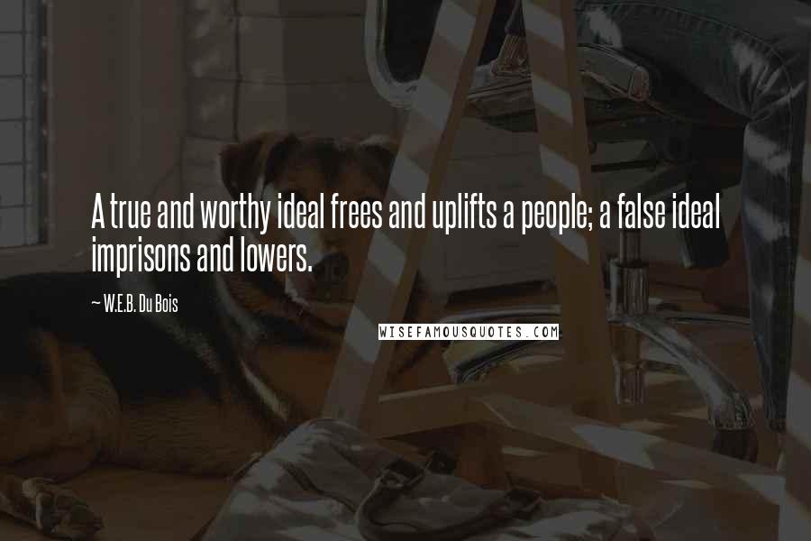 W.E.B. Du Bois Quotes: A true and worthy ideal frees and uplifts a people; a false ideal imprisons and lowers.