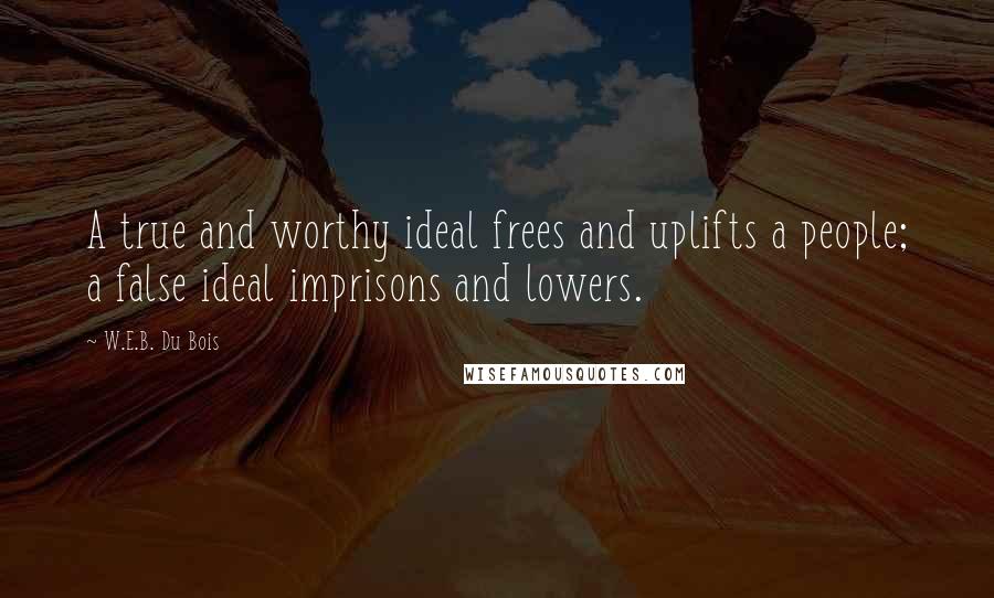 W.E.B. Du Bois Quotes: A true and worthy ideal frees and uplifts a people; a false ideal imprisons and lowers.