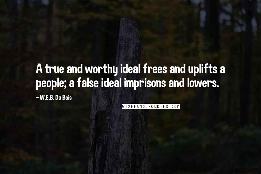 W.E.B. Du Bois Quotes: A true and worthy ideal frees and uplifts a people; a false ideal imprisons and lowers.