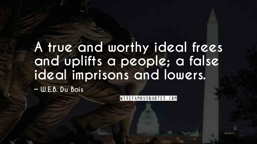 W.E.B. Du Bois Quotes: A true and worthy ideal frees and uplifts a people; a false ideal imprisons and lowers.