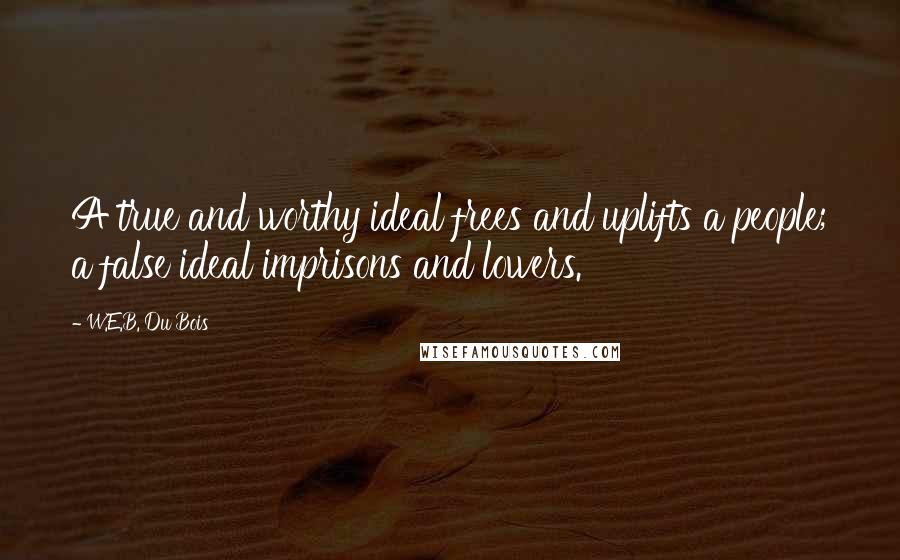 W.E.B. Du Bois Quotes: A true and worthy ideal frees and uplifts a people; a false ideal imprisons and lowers.