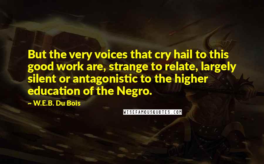 W.E.B. Du Bois Quotes: But the very voices that cry hail to this good work are, strange to relate, largely silent or antagonistic to the higher education of the Negro.