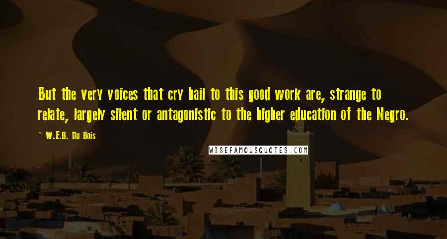 W.E.B. Du Bois Quotes: But the very voices that cry hail to this good work are, strange to relate, largely silent or antagonistic to the higher education of the Negro.