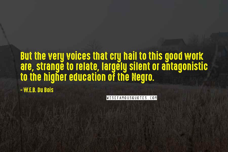 W.E.B. Du Bois Quotes: But the very voices that cry hail to this good work are, strange to relate, largely silent or antagonistic to the higher education of the Negro.