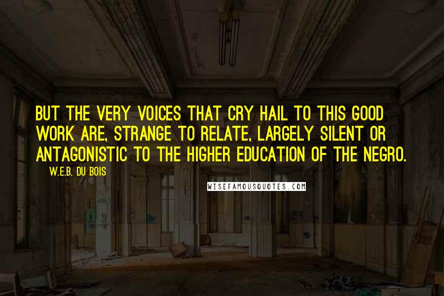 W.E.B. Du Bois Quotes: But the very voices that cry hail to this good work are, strange to relate, largely silent or antagonistic to the higher education of the Negro.