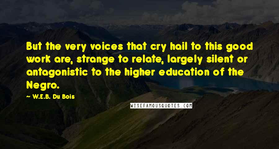 W.E.B. Du Bois Quotes: But the very voices that cry hail to this good work are, strange to relate, largely silent or antagonistic to the higher education of the Negro.