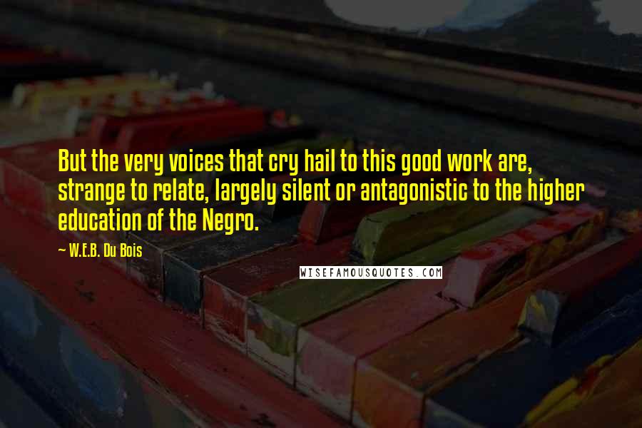 W.E.B. Du Bois Quotes: But the very voices that cry hail to this good work are, strange to relate, largely silent or antagonistic to the higher education of the Negro.