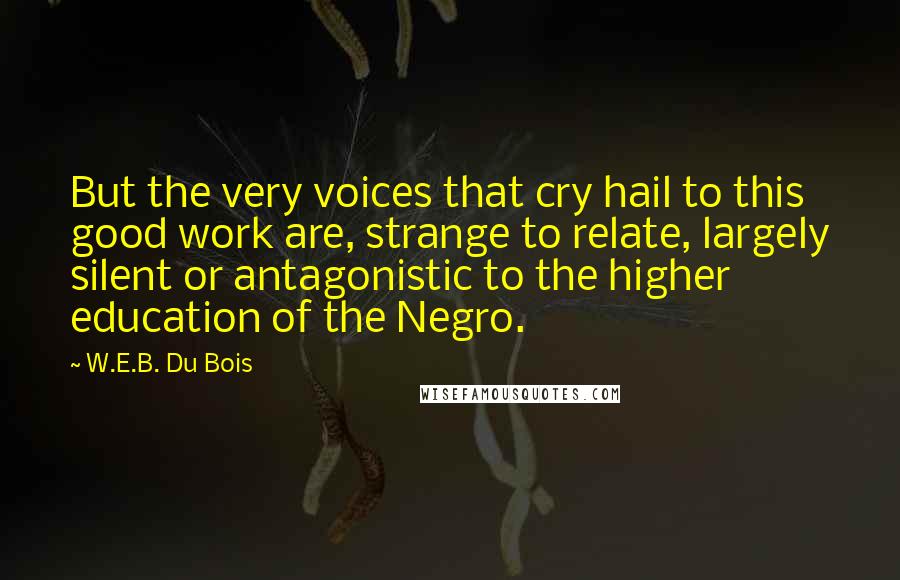 W.E.B. Du Bois Quotes: But the very voices that cry hail to this good work are, strange to relate, largely silent or antagonistic to the higher education of the Negro.