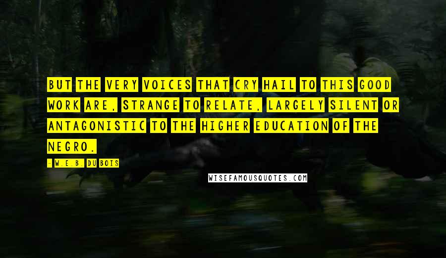 W.E.B. Du Bois Quotes: But the very voices that cry hail to this good work are, strange to relate, largely silent or antagonistic to the higher education of the Negro.