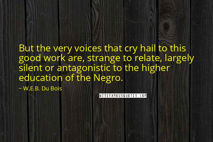 W.E.B. Du Bois Quotes: But the very voices that cry hail to this good work are, strange to relate, largely silent or antagonistic to the higher education of the Negro.
