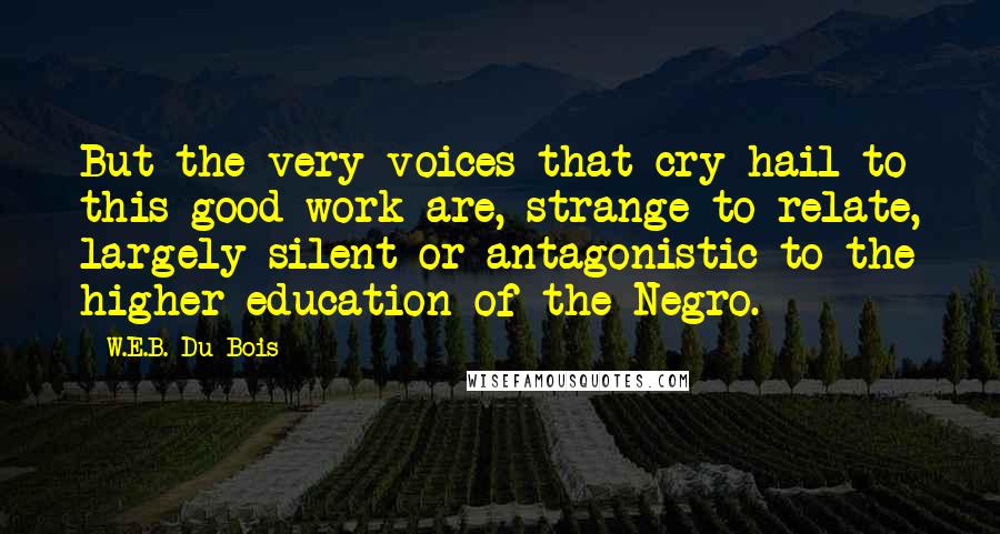 W.E.B. Du Bois Quotes: But the very voices that cry hail to this good work are, strange to relate, largely silent or antagonistic to the higher education of the Negro.