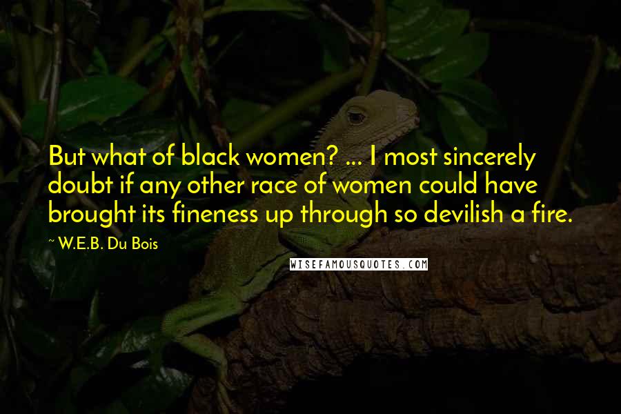 W.E.B. Du Bois Quotes: But what of black women? ... I most sincerely doubt if any other race of women could have brought its fineness up through so devilish a fire.