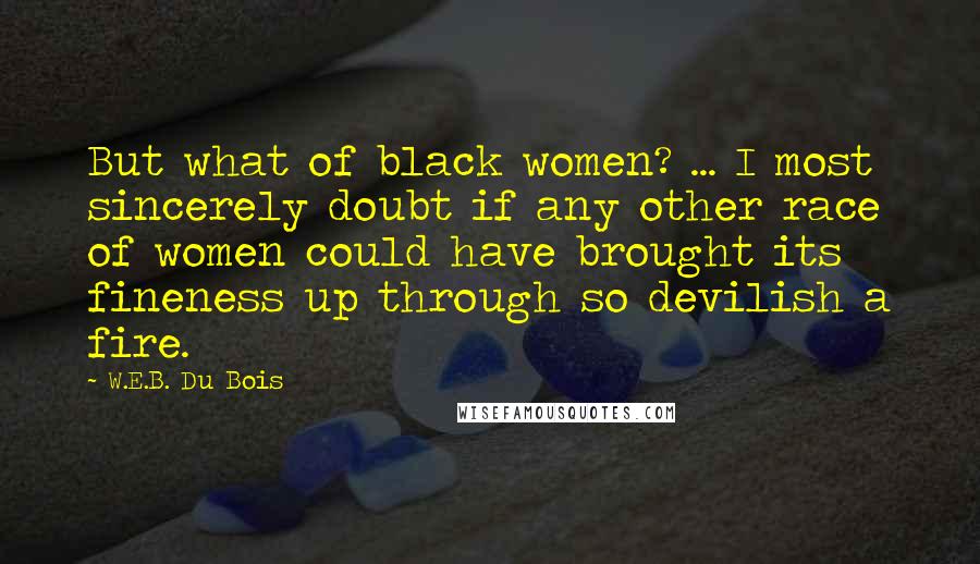 W.E.B. Du Bois Quotes: But what of black women? ... I most sincerely doubt if any other race of women could have brought its fineness up through so devilish a fire.