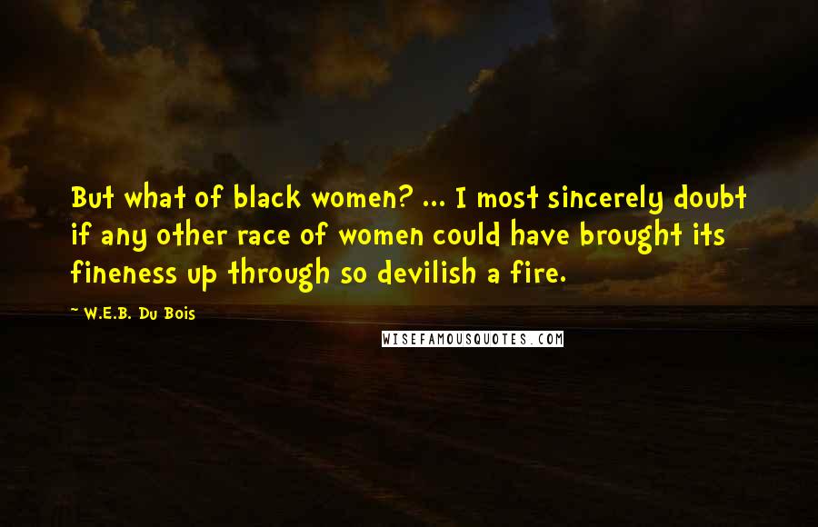 W.E.B. Du Bois Quotes: But what of black women? ... I most sincerely doubt if any other race of women could have brought its fineness up through so devilish a fire.