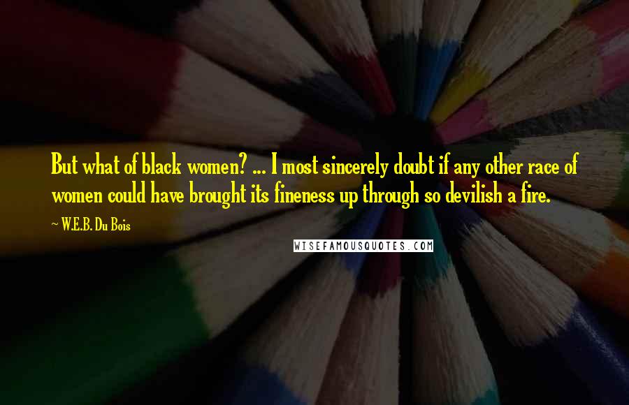 W.E.B. Du Bois Quotes: But what of black women? ... I most sincerely doubt if any other race of women could have brought its fineness up through so devilish a fire.