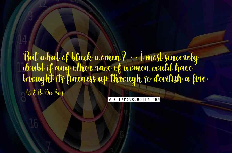 W.E.B. Du Bois Quotes: But what of black women? ... I most sincerely doubt if any other race of women could have brought its fineness up through so devilish a fire.