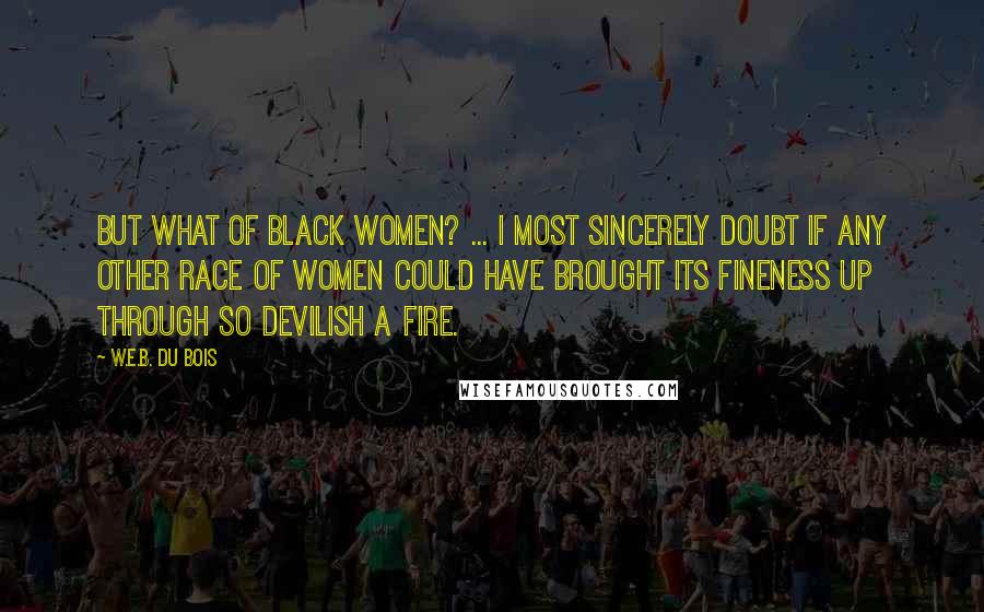 W.E.B. Du Bois Quotes: But what of black women? ... I most sincerely doubt if any other race of women could have brought its fineness up through so devilish a fire.