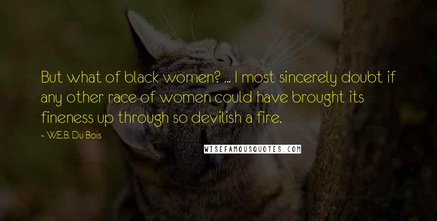 W.E.B. Du Bois Quotes: But what of black women? ... I most sincerely doubt if any other race of women could have brought its fineness up through so devilish a fire.