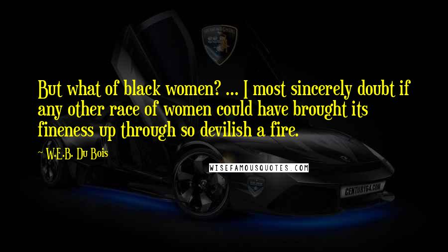 W.E.B. Du Bois Quotes: But what of black women? ... I most sincerely doubt if any other race of women could have brought its fineness up through so devilish a fire.