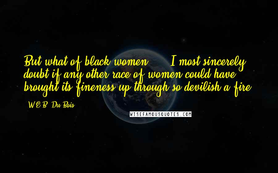 W.E.B. Du Bois Quotes: But what of black women? ... I most sincerely doubt if any other race of women could have brought its fineness up through so devilish a fire.