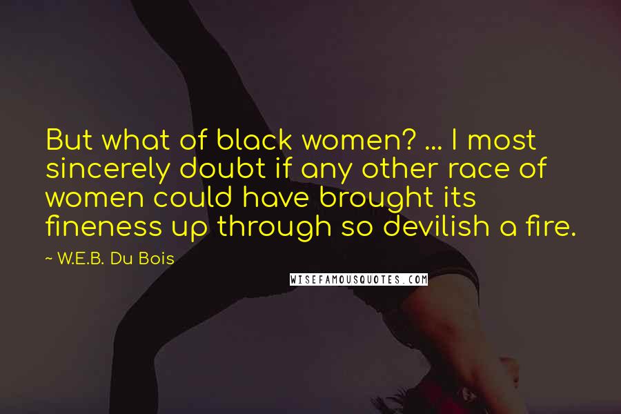 W.E.B. Du Bois Quotes: But what of black women? ... I most sincerely doubt if any other race of women could have brought its fineness up through so devilish a fire.