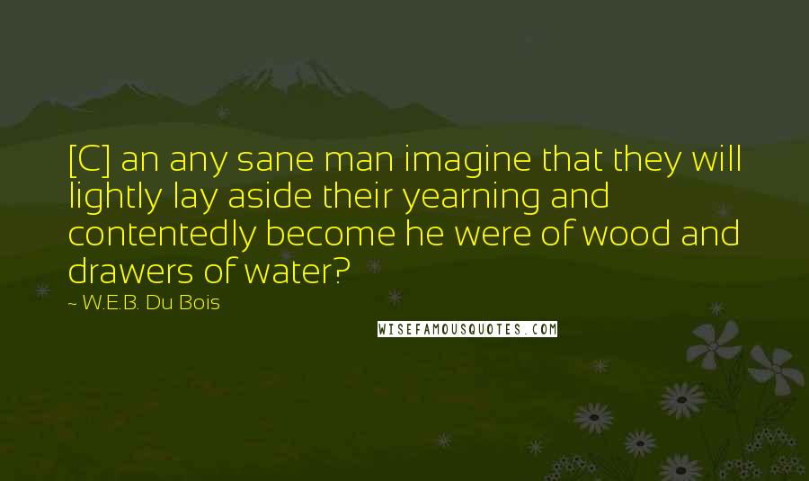 W.E.B. Du Bois Quotes: [C] an any sane man imagine that they will lightly lay aside their yearning and contentedly become he were of wood and drawers of water?