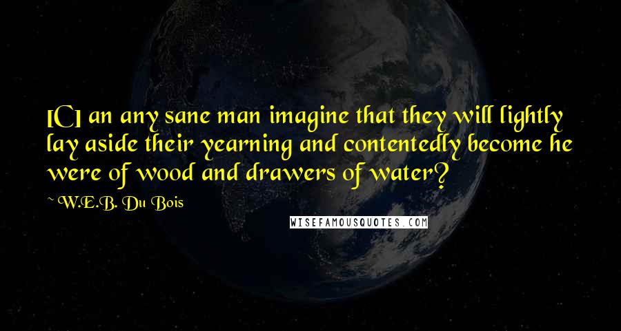 W.E.B. Du Bois Quotes: [C] an any sane man imagine that they will lightly lay aside their yearning and contentedly become he were of wood and drawers of water?