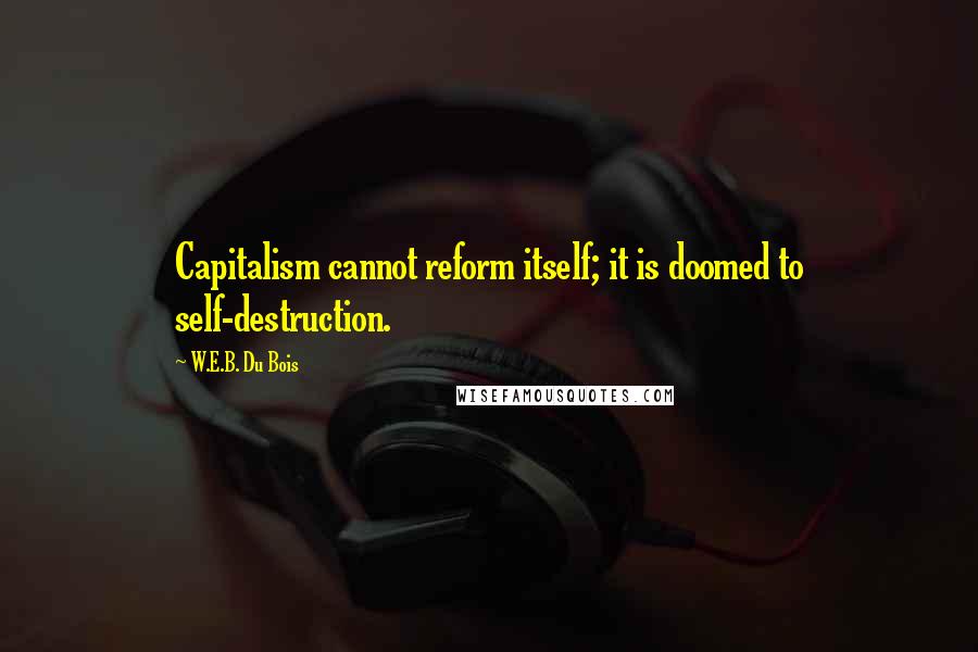 W.E.B. Du Bois Quotes: Capitalism cannot reform itself; it is doomed to self-destruction.