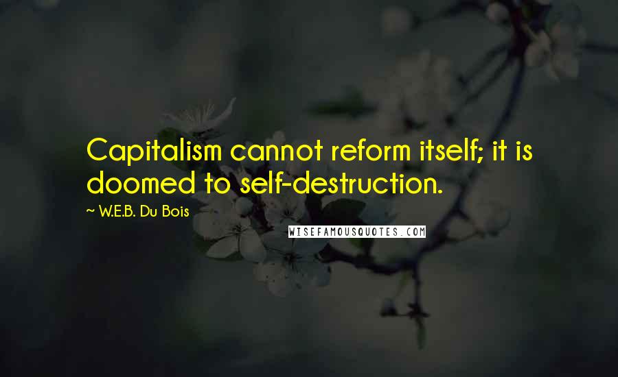 W.E.B. Du Bois Quotes: Capitalism cannot reform itself; it is doomed to self-destruction.