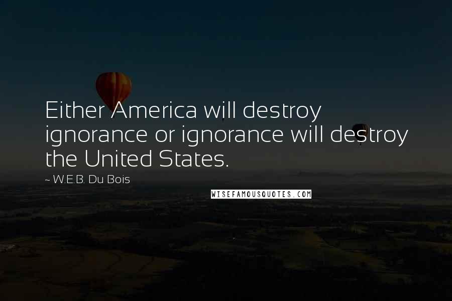 W.E.B. Du Bois Quotes: Either America will destroy ignorance or ignorance will destroy the United States.