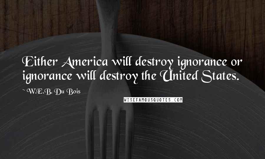 W.E.B. Du Bois Quotes: Either America will destroy ignorance or ignorance will destroy the United States.