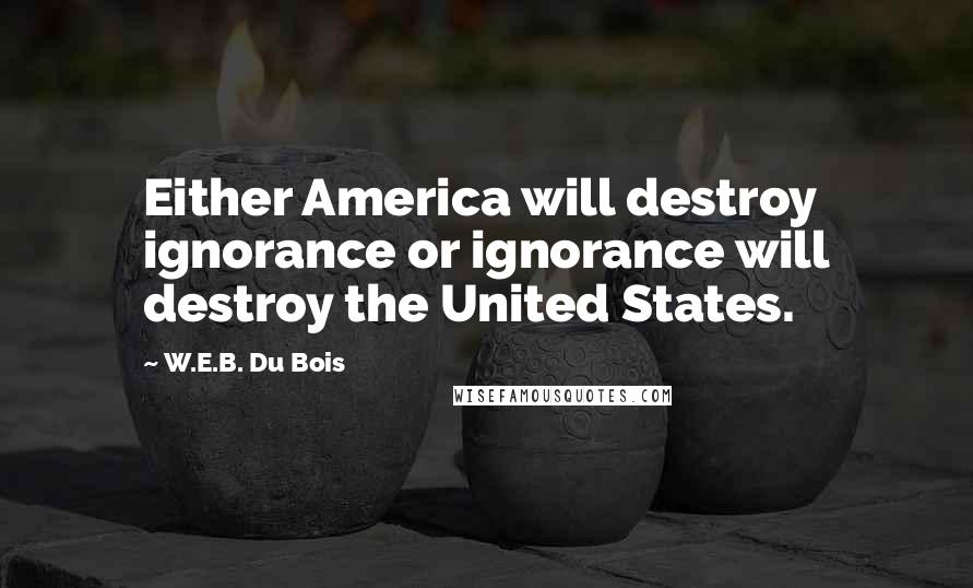 W.E.B. Du Bois Quotes: Either America will destroy ignorance or ignorance will destroy the United States.