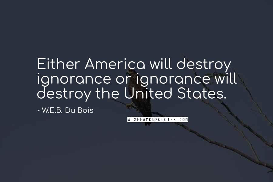 W.E.B. Du Bois Quotes: Either America will destroy ignorance or ignorance will destroy the United States.