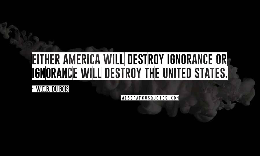 W.E.B. Du Bois Quotes: Either America will destroy ignorance or ignorance will destroy the United States.