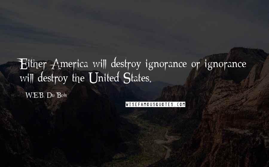 W.E.B. Du Bois Quotes: Either America will destroy ignorance or ignorance will destroy the United States.
