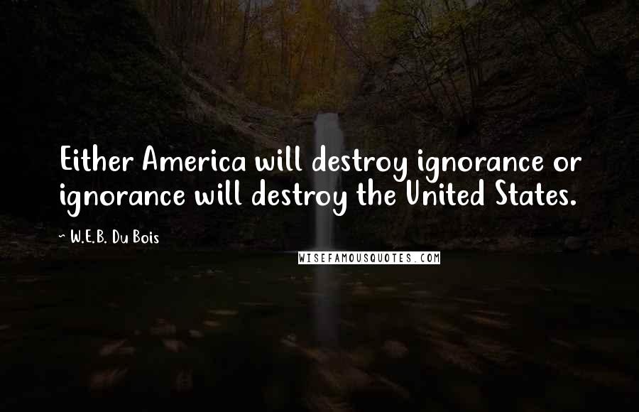 W.E.B. Du Bois Quotes: Either America will destroy ignorance or ignorance will destroy the United States.