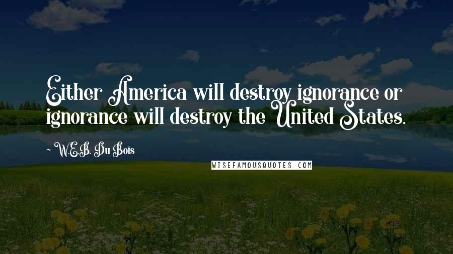 W.E.B. Du Bois Quotes: Either America will destroy ignorance or ignorance will destroy the United States.